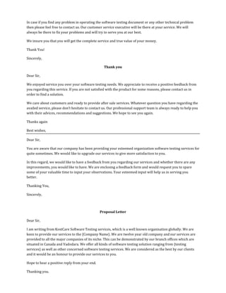 In case if you find any problem in operating the software testing document or any other technical problem
then please feel free to contact us. Our customer service executive will be there at your service. We will
always be there to fix your problems and will try to serve you at our best.
We insure you that you will get the complete service and true value of your money.
Thank You!
Sincerely,
Thank you
Dear Sir,
We enjoyed service you over your software testing needs. We appreciate to receive a positive feedback from
you regarding this service. If you are not satisfied with the product for some reasons, please contact us in
order to find a solution.
We care about customers and ready to provide after sale services. Whatever question you have regarding the
availed service, please don’t hesitate to contact us. Our professional support team is always ready to help you
with their advices, recommendations and suggestions. We hope to see you again.
Thanks again
Best wishes,
Dear Sir,
You are aware that our company has been providing your esteemed organization software testing services for
quite sometimes. We would like to upgrade our services to give more satisfaction to you.
In this regard, we would like to have a feedback from you regarding our services and whether there are any
improvements, you would like to have. We are enclosing a feedback form and would request you to spare
some of your valuable time to input your observations. Your esteemed input will help us in serving you
better.
Thanking You,
Sincerely,
Proposal Letter
Dear Sir,
I am writing from KostCare Software Testing services, which is a well known organisation globally. We are
keen to provide our services to the {Company Name}. We are twelve year old company and our services are
provided to all the major companies of its niche. This can be demonstrated by our branch offices which are
situated in Canada and Vadodara. We offer all kinds of software testing solution ranging from {testing
services} as well as other concerned software testing services. We are considered as the best by our clients
and it would be an honour to provide our services to you.
Hope to hear a positive reply from your end.
Thanking you.
 