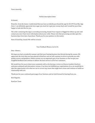 Yours sincerely,
Perfect descriptive letter
Hi Anand,
Brian her, from the itunes. I understand that you have accidently purchased the app for $14.99 from Mac App
Store. I can definitely appreciate how eager you must be to get your money back and I would be more than
happy to look into this for you.
The order containing this App is currently processing, Anand. Your request is flagged for follow up and i will
contact you once I have more information about your order. Please note that processing can take upto five
business days from date of purchase. Thank you for your patience in this matter.
Have A Good Day. Anand. We will be in touch.
Your Feedback Means a Lot to Us
Dear <Name>,
We hope you had a wonderful summer and that your boating business has thrived during the season. We
appreciate the trust that you have placed in KostCare and we will continue to strive to provide you with
quality service and guidance. Online reviews are an important part of our business so that we get your
insightful feedback and continue to deliver the best service to all of our customers.
We would love for you to share your comments with us by leaving a review on {Sourcemedia}. KostCare
welcomes unbiased and informative reviews. If we have not fulfilled your expectations of us, we would like to
take this opportunity to do what we can to correct any issues that might have arisen and continue to build our
relationship with you.
Thank you for your continued patronage of our business and we look forward to hearing from you.
Best Regards,
KostCare Team
 