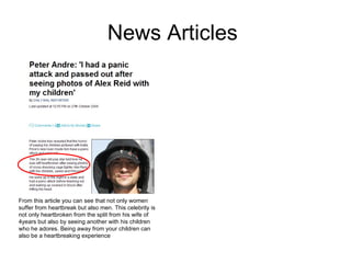 News Articles  From this article you can see that not only women suffer from heartbreak but also men. This celebrity is not only heartbroken from the split from his wife of 4years but also by seeing another with his children who he adores. Being away from your children can also be a heartbreaking experience 