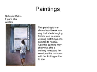 Paintings  Salvador Dali – Figure at a window  This painting to me shows heartbreak in a way that she is longing for her love to return, wishing that things can go back to normal. Also this painting may show that she is wishing to escape her emotions this is shown with her looking out far to sea. 