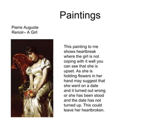 Paintings  Pierre Auguste Renoir– A Girl  This painting to me shows heartbreak where the girl is not coping with it well you can see that she is upset. As she is holding flowers in her hand may suggest that she went on a date and it turned out wrong or she has been stood and the date has not turned up. This could leave her heartbroken.  