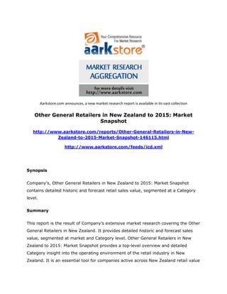 Aarkstore.com announces, a new market research report is available in its vast collection

    Other General Retailers in New Zealand to 2015: Market
                           Snapshot

   http://www.aarkstore.com/reports/Other-General-Retailers-in-New-
            Zealand-to-2015-Market-Snapshot-146115.html

                       http://www.aarkstore.com/feeds/icd.xml




Synopsis


Company’s, Other General Retailers in New Zealand to 2015: Market Snapshot
contains detailed historic and forecast retail sales value, segmented at a Category
level.


Summary


This report is the result of Company’s extensive market research covering the Other
General Retailers in New Zealand. It provides detailed historic and forecast sales
value, segmented at market and Category level. Other General Retailers in New
Zealand to 2015: Market Snapshot provides a top-level overview and detailed
Category insight into the operating environment of the retail industry in New
Zealand. It is an essential tool for companies active across New Zealand retail value
 