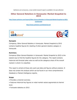 Aarkstore.com announces, a new market research report is available in its vast collection

  Other General Retailers in Venezuela: Market Snapshot to
                             2015

http://www.aarkstore.com/reports/Other-General-Retailers-in-Venezuela-Market-Snapshot-to-2015-
                                        111555.html

                               http://www.aarkstore.com/feeds/icd.xml




Synopsis
Companys, Other General Retailers in Venezuela: Market Snapshot to 2015
contains headline figures for retailing of other general retailers category in
Venezuela


Summary
Companys Other General Retailers in Venezuela: Market Snapshot to 2015 is the
easiest way to find the headline figures for the category. The report contains
historical and forecast sales value as well as the categorys share of the overall
market in which it is classified.


This report is aimed at those who want just data and figures without analysis. It
does not contain the analysis which can be found in our more comprehensive
Databook or Market Intelligence reports.


Scope
• Provides a channel overview.
• Features historical key figures on retail market values segmented at channel
level.
• Forecasts statistics to 2015
 