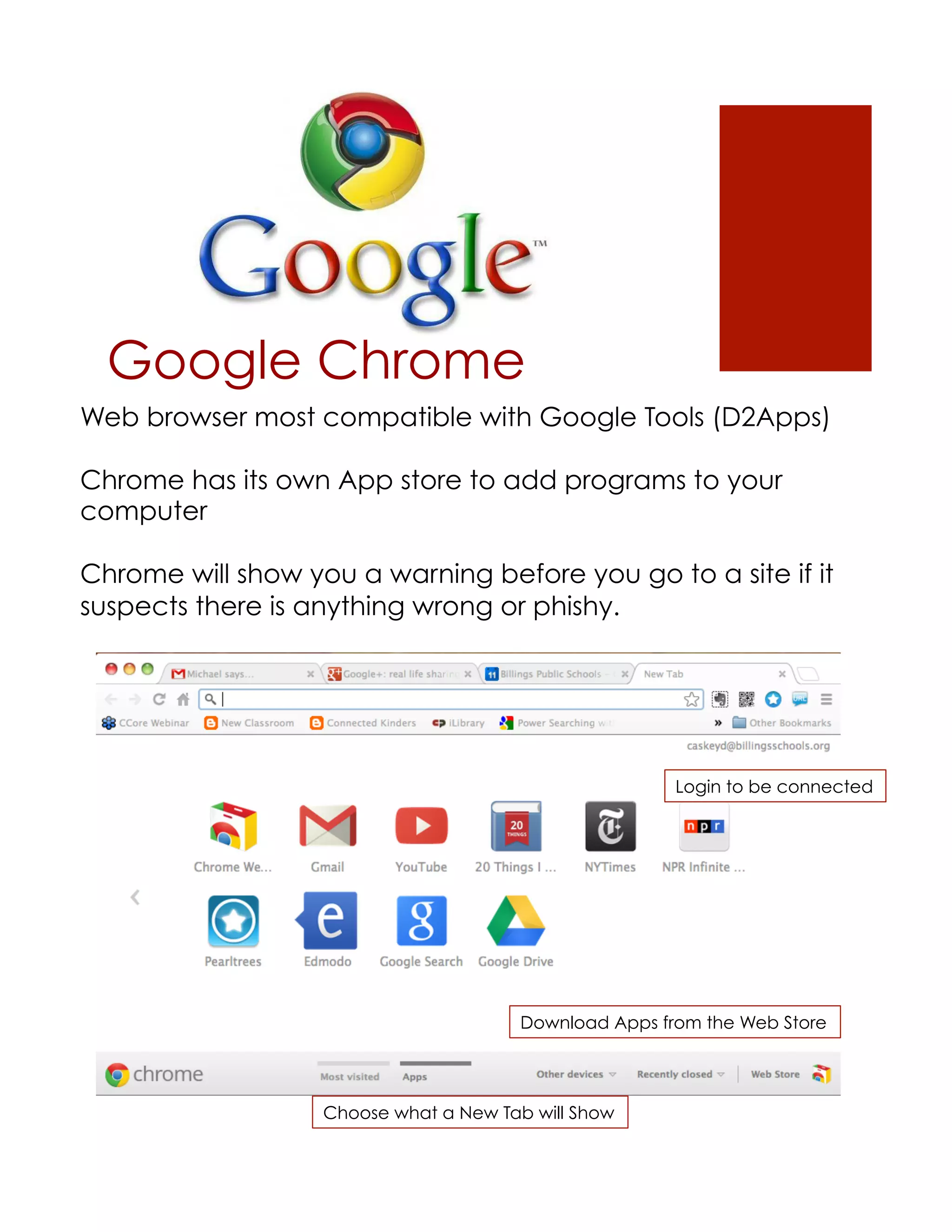 Google Chrome
Web browser most compatible with Google Tools (D2Apps)

Chrome has its own App store to add programs to your
computer

Chrome will show you a warning before you go to a site if it
suspects there is anything wrong or phishy.




                                                       Login to be connected




                                       Download Apps from the Web Store




                   Choose what a New Tab will Show
 
