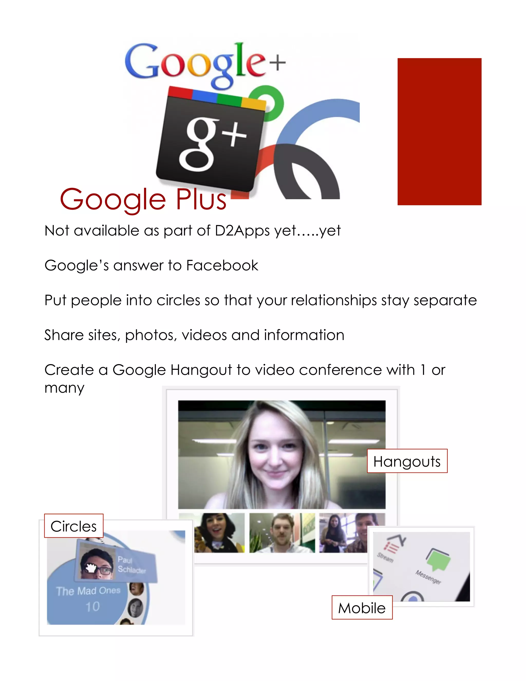 Google Plus
Not available as part of D2Apps yet…..yet

Google’s answer to Facebook

Put people into circles so that your relationships stay separate

Share sites, photos, videos and information

Create a Google Hangout to video conference with 1 or
many




                                                Hangouts



Circles




                                           Mobile
 