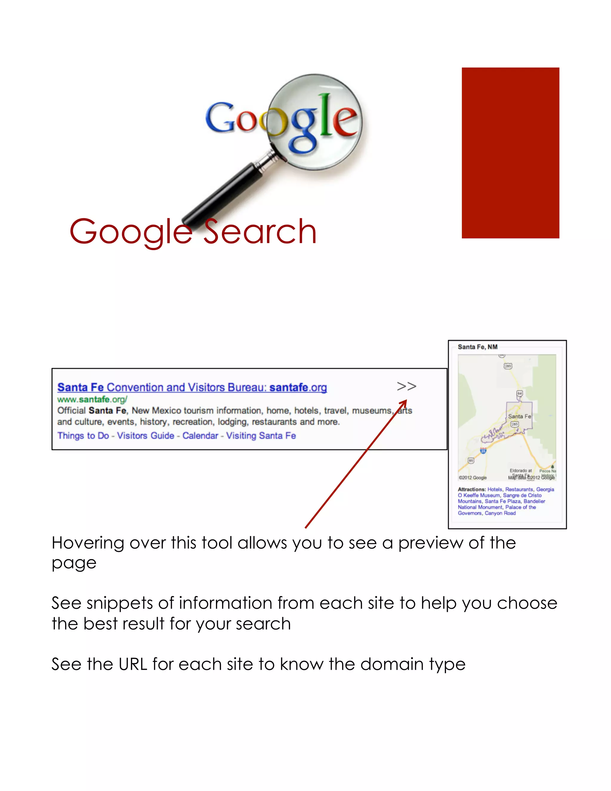 Google Search



                                           >>




Hovering over this tool allows you to see a preview of the
page

See snippets of information from each site to help you choose
the best result for your search

See the URL for each site to know the domain type
 