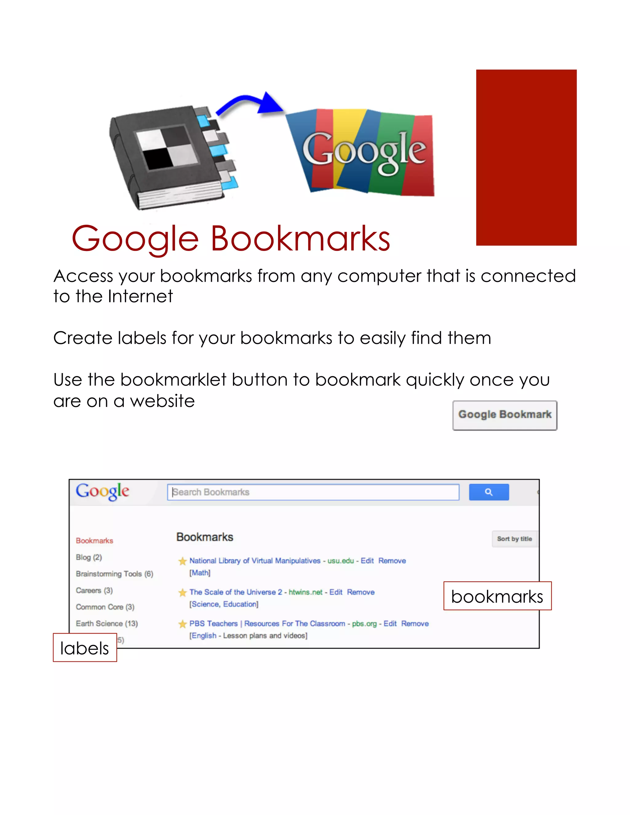 Google Bookmarks
Access your bookmarks from any computer that is connected
to the Internet

Create labels for your bookmarks to easily find them

Use the bookmarklet button to bookmark quickly once you
are on a website




                                               bookmarks

labels
 