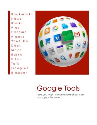 Bookmarks
News
Books
Play
Chrome
Picasa
Yo u Tu b e
Docs
Maps
Earth
Sites
Talk
Google+
Blogger




              Google Tools
              Tools you might not be aware of but can
              make your life easier
 