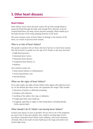 21
5. Other heart diseases
Heart failure
Heart failure occurs when the heart cannot ﬁll up with enough blood or
pump the blood through the body with enough force. Because of the de-
creased blood ﬂow, the body cannot function normally. Water builds up in
the body because of the weak pumping function of the heart.
The most common cause of heart failure is damage to the muscles of the
heart, as a result of previous heart attacks.
Who is at risk of heart failure?
The people at greatest risk are those who have had one or more heart attacks.
The risk increases in people over the age of 65. People at risk may also have:
• high blood pressure;
• abnormal heart valves;
• rheumatic heart disease;
• congenital heart disease; or
• diabetes.
Less common causes are:
• heart muscle disease or inﬂammation;
• severe lung disease; and
• thyroid disease.
What are the signs of heart failure?
In its early stages, the signs of heart failure often appear after physical activ-
ity. As the disease gets more severe, the symptoms last longer. They include:
• shortness of breath, or difﬁculty breathing;
• tiredness and weakness;
• swelling of the ankles, feet, legs, or abdomen;
• weight gain from water build-up;
• coughing, especially at night or when lying down, including bloody,
frothy sputum (spit).
What should I do if I think I am having heart failure?
Contact your doctor as soon as possible. Do not wait to see if the symptoms
go away. Even if they pass quickly, they could be warning signs of seri-
ous illness. Sometimes heart failure starts suddenly, with severe shortness
of breath. This is the result of water build-up in the lungs and needs to be
treated right away.
 