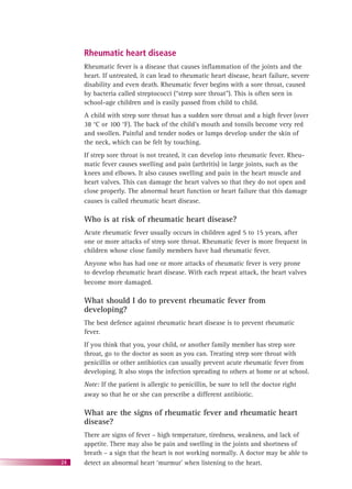 24
Rheumatic heart disease
Rheumatic fever is a disease that causes inﬂammation of the joints and the
heart. If untreated, it can lead to rheumatic heart disease, heart failure, severe
disability and even death. Rheumatic fever begins with a sore throat, caused
by bacteria called streptococci (“strep sore throat”). This is often seen in
school-age children and is easily passed from child to child.
A child with strep sore throat has a sudden sore throat and a high fever (over
38 °C or 100 °F). The back of the child’s mouth and tonsils become very red
and swollen. Painful and tender nodes or lumps develop under the skin of
the neck, which can be felt by touching.
If strep sore throat is not treated, it can develop into rheumatic fever. Rheu-
matic fever causes swelling and pain (arthritis) in large joints, such as the
knees and elbows. It also causes swelling and pain in the heart muscle and
heart valves. This can damage the heart valves so that they do not open and
close properly. The abnormal heart function or heart failure that this damage
causes is called rheumatic heart disease.
Who is at risk of rheumatic heart disease?
Acute rheumatic fever usually occurs in children aged 5 to 15 years, after
one or more attacks of strep sore throat. Rheumatic fever is more frequent in
children whose close family members have had rheumatic fever.
Anyone who has had one or more attacks of rheumatic fever is very prone
to develop rheumatic heart disease. With each repeat attack, the heart valves
become more damaged.
What should I do to prevent rheumatic fever from
developing?
The best defence against rheumatic heart disease is to prevent rheumatic
fever.
If you think that you, your child, or another family member has strep sore
throat, go to the doctor as soon as you can. Treating strep sore throat with
penicillin or other antibiotics can usually prevent acute rheumatic fever from
developing. It also stops the infection spreading to others at home or at school.
Note: If the patient is allergic to penicillin, be sure to tell the doctor right
away so that he or she can prescribe a different antibiotic.
What are the signs of rheumatic fever and rheumatic heart
disease?
There are signs of fever – high temperature, tiredness, weakness, and lack of
appetite. There may also be pain and swelling in the joints and shortness of
breath – a sign that the heart is not working normally. A doctor may be able to
detect an abnormal heart ‘murmur’ when listening to the heart.
 