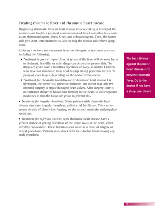 25
Treating rheumatic fever and rheumatic heart disease
Diagnosing rheumatic fever or heart disease involves taking a history of the
person’s past health, a physical examination, and blood and other tests, such
as an electrocardiogram, chest X-ray, and echocardiogram. Then, the doctor
will give short-term treatment to slow or stop the disease and relieve symp-
toms.
Children who have had rheumatic fever need long-term treatment and care,
including the following:
• Treatment to prevent repeat fever. A return of the fever will do more harm
to the heart. Penicillin or other drugs can be used to prevent this. The
drugs are given once a month as injections or daily, as tablets. Children
who have had rheumatic fever need to keep taking penicillin for 5 to 10
years, or even longer, depending on the advice of the doctor.
• Treatment for rheumatic heart disease. If rheumatic heart disease has
developed, the doctor will prescribe medicine. The doctor may also rec-
ommend surgery to repair damaged heart valves. After surgery there is
an increased danger of blood clots forming in the heart, so anticoagulant
medicines to thin the blood are given to prevent this.
• Treatment for irregular heartbeat. Some patients with rheumatic heart
disease also have irregular heartbeat, called atrial ﬁbrillation. This can in-
crease the risk of blood clots forming, so the patient must take anticoagulant
medicines.
• Treatment for infection. Patients with rheumatic heart disease have a
greater chance of getting infections of the inside walls of the heart, called
infective endocarditis. These infections can occur as a result of surgery or
dental procedures. Patients must check with their doctor before having any
such procedure.
The best defense
against rheumatic
heart disease is to
prevent rheumatic
fever. Go to the
doctor if you have
a strep sore throat.
 