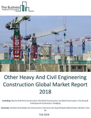 Other Heavy And Civil Engineering
Construction Global Market Report
2018
Including: Marine And Ports Construction; Rail Road Construction; Sea Wall Construction; Trenching &
Underground Contractors; Dredging
Covering: Hochtief, Actividades de Construccion y Servicios SA, Royal Boskalis Westminster, Bechtel, Vinci
SA
Feb 2018
 