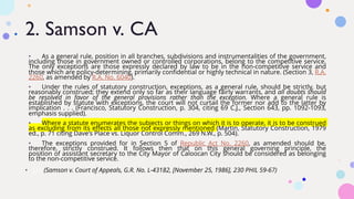 2. Samson v. CA
• As a general rule, position in all branches, subdivisions and instrumentalities of the government,
including those in government owned or controlled corporations, belong to the competitive service.
The only exceptions are those expressly declared by law to be in the non-competitive service and
those which are policy-determining, primarily confidential or highly technical in nature. (Section 3, R.A.
2260, as amended by R.A. No. 6040). LexLib
• Under the rules of statutory construction, exceptions, as a general rule, should be strictly, but
reasonably construed; they extend only so far as their language fairly warrants, and all doubts should
be resolved in favor of the general provisions rather than the exception. Where a general rule is
established by statute with exceptions, the court will not curtail the former nor add to the latter by
implication . . . (Francisco, Statutory Construction, p. 304, citing 69 C.J., Section 643, pp. 1092-1093,
emphasis supplied).
• Where a statute enumerates the subjects or things on which it is to operate, it is to be construed
as excluding from its effects all those not expressly mentioned (Martin, Statutory Construction, 1979
ed., p. 71 citing Dave's Place vs. Liquor Control Comm., 269 N.W., p. 504).
• The exceptions provided for in Section 5 of Republic Act No. 2260, as amended should be,
therefore, strictly construed. It follows then that on this general governing principle, the
position of assistant secretary to the City Mayor of Caloocan City should be considered as belonging
to the non-competitive service.
• ||| (Samson v. Court of Appeals, G.R. No. L-43182, [November 25, 1986], 230 PHIL 59-67)
 