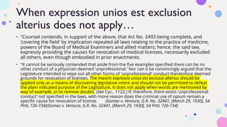 When expression unios est exclusion
alterius does not apply…
• "Counsel contends, in support of the above, that Act No. 2493 being complete, and
'covering the field' by implication repealed all laws relating to the practice of medicine,
powers of the Board of Medical Examiners and allied matters; hence, the said law,
expressly providing the causes for revocation of medical licenses, necessarily excluded
all others, even though embodied in prior enactments.
• "It cannot be seriously contended that aside from the five examples specified there can be no
other conduct of a physician deemed 'unprofessional.' Nor can it be convincingly argued that the
Legislature intended to wipe out all other forms of 'unprofessional' conduct theretofore deemed
grounds for revocation of licenses. The maxim expressio unius est exclusio alterius should be
applied only as a means of discovering legislative intent and should not be permitted to defeat
the plain indicated purpose of the Legislature. It does not apply when words are mentioned by
way of example, or to remove doubts. (See Cyc., 1122.) If, therefore, there exists 'unprofessional
conduct' not specified in the laws, with more reason does the criminal use of opium remain a
specific cause for revocation of license.||| (Gomez v. Ventura, G.R. No. 32441, [March 29, 1930], 54
PHIL 726-734)(Gomez v. Ventura, G.R. No. 32441, [March 29, 1930], 54 PHIL 726-734)
 