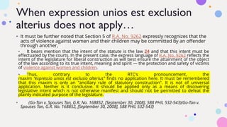 When expression unios est exclusion
alterius does not apply…
• It must be further noted that Section 5 of R.A. No. 9262 expressly recognizes that the
acts of violence against women and their children may be committed by an offender
through another,|||
• It bears mention that the intent of the statute is the law 24 and that this intent must be
effectuated by the courts. In the present case, the express language of R.A. No. 9262 reflects the
intent of the legislature for liberal construction as will best ensure the attainment of the object
of the law according to its true intent, meaning and spirit — the protection and safety of victims
of violence against women and children. ACSaHc
• Thus, contrary to the RTC's pronouncement, the
maxim "expressio unios est exclusio alterius" finds no application here. It must be remembered
that this maxim is only an "ancillary rule of statutory construction". It is not of universal
application. Neither is it conclusive. It should be applied only as a means of discovering
legislative intent which is not otherwise manifest and should not be permitted to defeat the
plainly indicated purpose of the legislature.
• ||| (Go-Tan v. Spouses Tan, G.R. No. 168852, [September 30, 2008], 588 PHIL 532-543)(Go-Tan v.
Spouses Tan, G.R. No. 168852, [September 30, 2008], 588 PHIL 532-543)
 