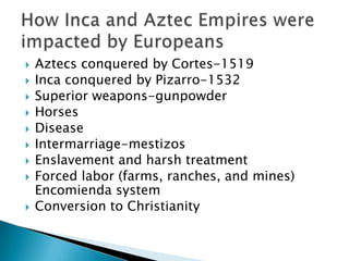    Aztecs conquered by Cortes-1519
   Inca conquered by Pizarro-1532
   Superior weapons-gunpowder
   Horses
   Disease
   Intermarriage-mestizos
   Enslavement and harsh treatment
   Forced labor (farms, ranches, and mines)
    Encomienda system
   Conversion to Christianity
 