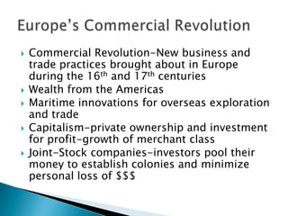    Commercial Revolution-New business and
    trade practices brought about in Europe
    during the 16th and 17th centuries
   Wealth from the Americas
   Maritime innovations for overseas exploration
    and trade
   Capitalism-private ownership and investment
    for profit-growth of merchant class
   Joint-Stock companies-investors pool their
    money to establish colonies and minimize
    personal loss of $$$
 