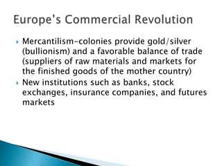    Mercantilism-colonies provide gold/silver
    (bullionism) and a favorable balance of trade
    (suppliers of raw materials and markets for
    the finished goods of the mother country)
   New institutions such as banks, stock
    exchanges, insurance companies, and futures
    markets
 