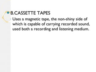 B.CASSETTE TAPES
◦ Uses a magnetic tape, the non-shiny side of
which is capable of carrying recorded sound,
used both a recording and listening medium.
 
