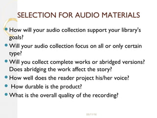 05/11/16
SELECTION FOR AUDIO MATERIALS
How will your audio collection support your library's
goals?
Will your audio collection focus on all or only certain
type?
Will you collect complete works or abridged versions?
Does abridging the work affect the story?
How well does the reader project his/her voice?
 How durable is the product?
What is the overall quality of the recording?
 