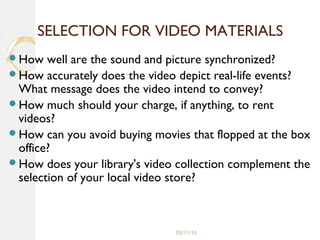 05/11/16
SELECTION FOR VIDEO MATERIALS
How well are the sound and picture synchronized?
How accurately does the video depict real-life events?
What message does the video intend to convey?
How much should your charge, if anything, to rent
videos?
How can you avoid buying movies that flopped at the box
office?
How does your library's video collection complement the
selection of your local video store?
 