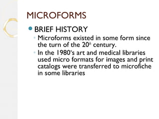 MICROFORMS
BRIEF HISTORY
◦ Microforms existed in some form since
the turn of the 20th
century.
◦ In the 1980‘s art and medical libraries
used micro formats for images and print
catalogs were transferred to microfiche
in some libraries
 