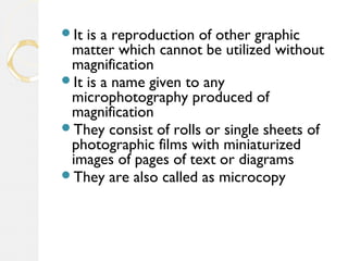 It is a reproduction of other graphic
matter which cannot be utilized without
magnification
It is a name given to any
microphotography produced of
magnification
They consist of rolls or single sheets of
photographic films with miniaturized
images of pages of text or diagrams
They are also called as microcopy
 
