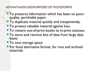ADVANTAGES/USES/PURPOSES OF MICROFORMS
To preserve information which has been on poor-
quality, perishable paper.
To duplicate material quickly and inexpensively.
To protect valuable material against loss.
To restore out-of-print books to in-print statuses.
To store and retrieve bits of data from large data
bases
To save storage space
For food alternative format, for rare and archival
materials
 