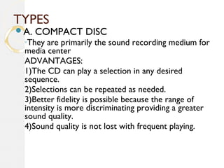 TYPES
A. COMPACT DISC
◦They are primarily the sound recording medium for
media center
ADVANTAGES:
1)The CD can play a selection in any desired
sequence.
2)Selections can be repeated as needed.
3)Better fidelity is possible because the range of
intensity is more discriminating providing a greater
sound quality.
4)Sound quality is not lost with frequent playing.
 