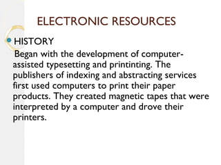 ELECTRONIC RESOURCES
HISTORY
Began with the development of computer-
assisted typesetting and printinting. The
publishers of indexing and abstracting services
first used computers to print their paper
products. They created magnetic tapes that were
interpreted by a computer and drove their
printers.
 