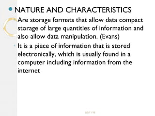 05/11/16
NATURE AND CHARACTERISTICS
◦ Are storage formats that allow data compact
storage of large quantities of information and
also allow data manipulation. (Evans)
◦ It is a piece of information that is stored
electronically, which is usually found in a
computer including information from the
internet
 
