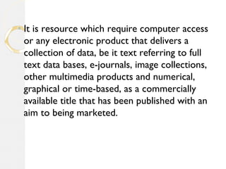 ◦ It is resource which require computer access
or any electronic product that delivers a
collection of data, be it text referring to full
text data bases, e-journals, image collections,
other multimedia products and numerical,
graphical or time-based, as a commercially
available title that has been published with an
aim to being marketed.
 