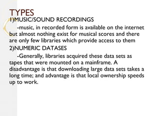 TYPES
1)MUSIC/SOUND RECORDINGS
-music, in recorded form is available on the internet
but almost nothing exist for musical scores and there
are only few libraries which provide access to them
2)NUMERIC DATASES
-Generally, libraries acquired these data sets as
tapes that were mounted on a mainframe. A
disadvantage is that downloading large data sets takes a
long time; and advantage is that local ownership speeds
up to work.
 