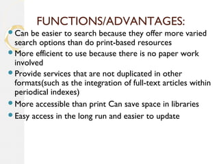FUNCTIONS/ADVANTAGES:
Can be easier to search because they offer more varied
search options than do print-based resources
More efficient to use because there is no paper work
involved
Provide services that are not duplicated in other
formats(such as the integration of full-text articles within
periodical indexes)
More accessible than print Can save space in libraries
Easy access in the long run and easier to update
 