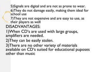 5)Signals are digital and are not as prone to wear.
6)They do not damage easily, making them ideal for
school use
7)They are not expensive and are easy to use, as
their players as well
DISADVANTAGES:
1)When CD‘s are used with large groups,
amplifiers are needed.
2)They can be easily stolen.
3)There are no other variety of materials
available on CD‘s suited for educational puposes
other than music
 