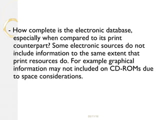 05/11/16
- How complete is the electronic database,
especially when compared to its print
counterpart? Some electronic sources do not
include information to the same extent that
print resources do. For example graphical
information may not included on CD-ROMs due
to space considerations.
 