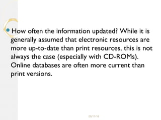05/11/16
How often the information updated? While it is
generally assumed that electronic resources are
more up-to-date than print resources, this is not
always the case (especially with CD-ROMs).
Online databases are often more current than
print versions.
 