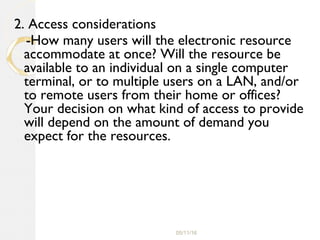 05/11/16
2. Access considerations
-How many users will the electronic resource
accommodate at once? Will the resource be
available to an individual on a single computer
terminal, or to multiple users on a LAN, and/or
to remote users from their home or offices?
Your decision on what kind of access to provide
will depend on the amount of demand you
expect for the resources.
 