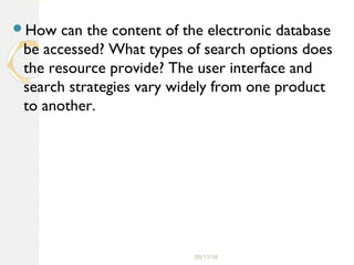 05/11/16
How can the content of the electronic database
be accessed? What types of search options does
the resource provide? The user interface and
search strategies vary widely from one product
to another.
 