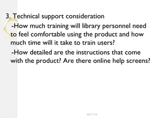 05/11/16
3. Technical support consideration
-How much training will library personnel need
to feel comfortable using the product and how
much time will it take to train users?
-How detailed are the instructions that come
with the product? Are there online help screens?
 