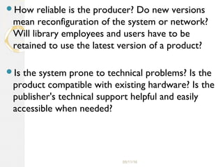 05/11/16
How reliable is the producer? Do new versions
mean reconfiguration of the system or network?
Will library employees and users have to be
retained to use the latest version of a product?
Is the system prone to technical problems? Is the
product compatible with existing hardware? Is the
publisher's technical support helpful and easily
accessible when needed?
 