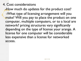 05/11/16
4. Cost considerations
-How much do updates for the product cost?
-What type of licensing arrangement will you
make? Will you pay to place the product on one
computer, mulitiple computers, or to a local are
network? pricing structures vary significantly
depending on the type of license your arange. A
license for one computer will be considerable
less expensive than a license for networked
access.
 