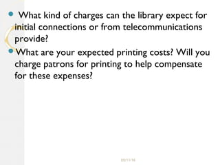 05/11/16
 What kind of charges can the library expect for
initial connections or from telecommunications
provide?
What are your expected printing costs? Will you
charge patrons for printing to help compensate
for these expenses?
 