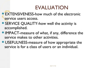 05/11/16
EVALUATION
EXTENSIVENESS-how much of the electronic
service users access.
SERVICE QUALITY-how well the activity is
accomplished.
IMPACT-measure of what, if any, difference the
service makes to other activities.
USEFULNESS-measure of how appropriate the
service is for a class of users or an individual.
 