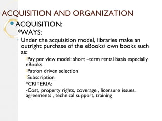 ACQUISITION AND ORGANIZATION
ACQUISITION:
*WAYS:
◦ Under the acquisition model, libraries make an
outright purchase of the eBooks/ own books such
as:
Pay per view model: short –term rental basis especially
eBooks.
Patron driven selection
Subscription
*CRITERIA:
-Cost, property rights, coverage , licensure issues,
agreements , technical support, training
 