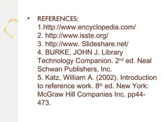 • REFERENCES:
1.http://www.encyclopedia.com/
2. http://www.isste.org/
3. http://www. Slideshare.net/
4. BURKE, JOHN J. Library
Technology Companion. 2nd
ed. Neal
Schwan Publishers, Inc.
5. Katz, William A. (2002). Introduction
to reference work. 8th
ed. New York:
McGraw Hill Companies Inc. pp44-
473.
 