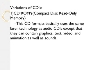 Variations of CD‘s:
1)CD ROM‘s(Compact Disc Read-Only
Memory)
-This CD formats basically uses the same
laser technology as audio CD‘s except that
they can contain graphics, text, video, and
animation as well as sounds.
 
