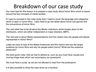 Breakdown of our case study Our main task for this lesson is to prepare a case study about horror films which is based around the key concepts of media studies.  If I want to succeed in this case study then I need to cover the language and categories which is seen in horror films.  I also need to go into detail about horror sub genres and the conventions of horror films. The next slide has to be all about the Media institutions which breaks down to film distributors, which are either independent or major directors, BBFC. The next part is about Media representations and this means how are people and places represented in Horror films? Lastly we have to look at the Media Audiences and this means who are the target audience for horror films and why do people watch horror? What are the audience pleasures? We were given rules, that we had to adhere to, such as you must have visuals and moving image texts which can accompany our powerpoint. We must have a script, as we are not allowed to read from the powerpoint. It is also possible to show the case study as a handout. 