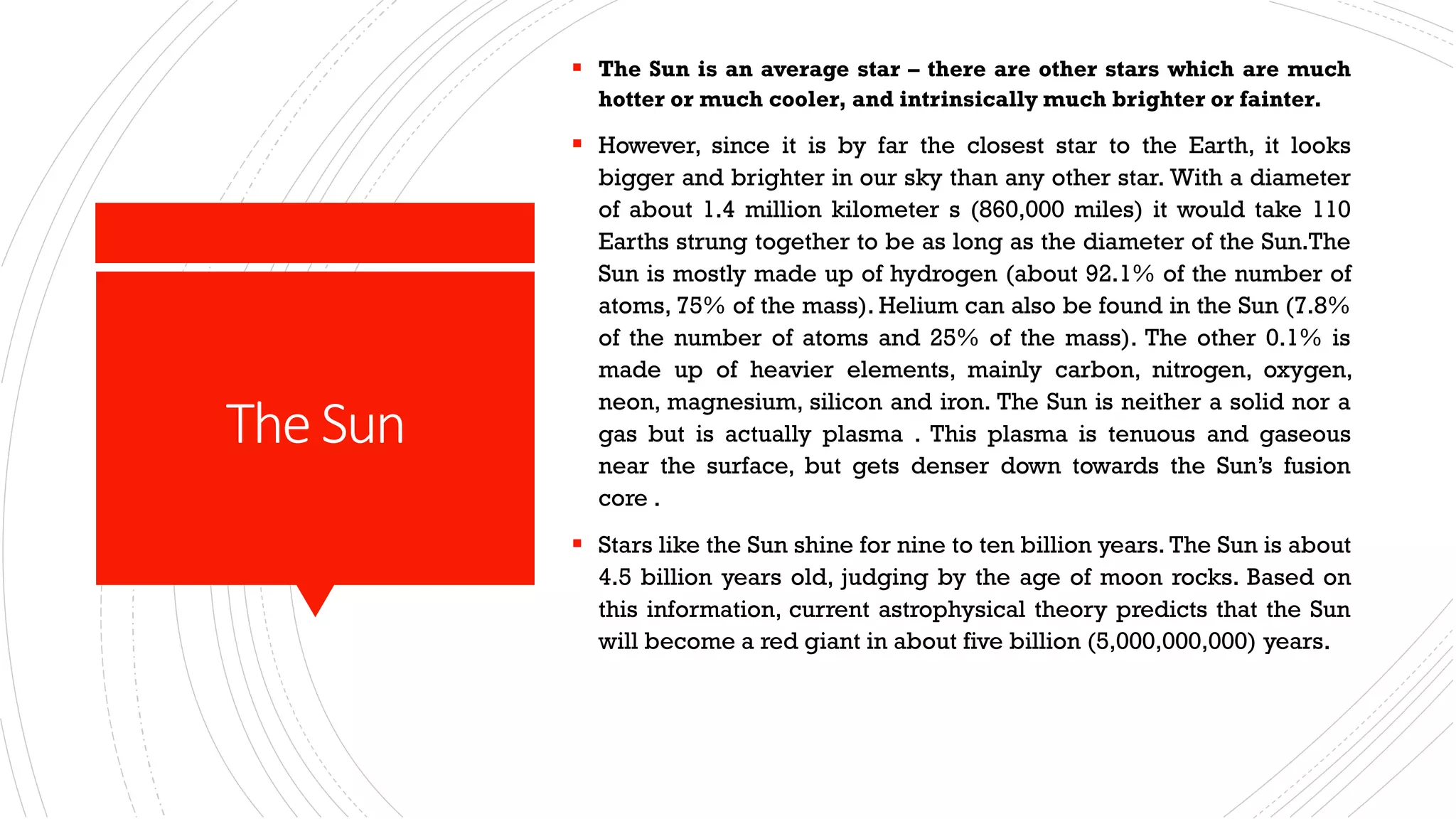 The Sun
▪ The Sun is an average star – there are other stars which are much
hotter or much cooler, and intrinsically much brighter or fainter.
▪ However, since it is by far the closest star to the Earth, it looks
bigger and brighter in our sky than any other star. With a diameter
of about 1.4 million kilometer s (860,000 miles) it would take 110
Earths strung together to be as long as the diameter of the Sun.The
Sun is mostly made up of hydrogen (about 92.1% of the number of
atoms, 75% of the mass). Helium can also be found in the Sun (7.8%
of the number of atoms and 25% of the mass). The other 0.1% is
made up of heavier elements, mainly carbon, nitrogen, oxygen,
neon, magnesium, silicon and iron. The Sun is neither a solid nor a
gas but is actually plasma . This plasma is tenuous and gaseous
near the surface, but gets denser down towards the Sun’s fusion
core .
▪ Stars like the Sun shine for nine to ten billion years. The Sun is about
4.5 billion years old, judging by the age of moon rocks. Based on
this information, current astrophysical theory predicts that the Sun
will become a red giant in about five billion (5,000,000,000) years.
 