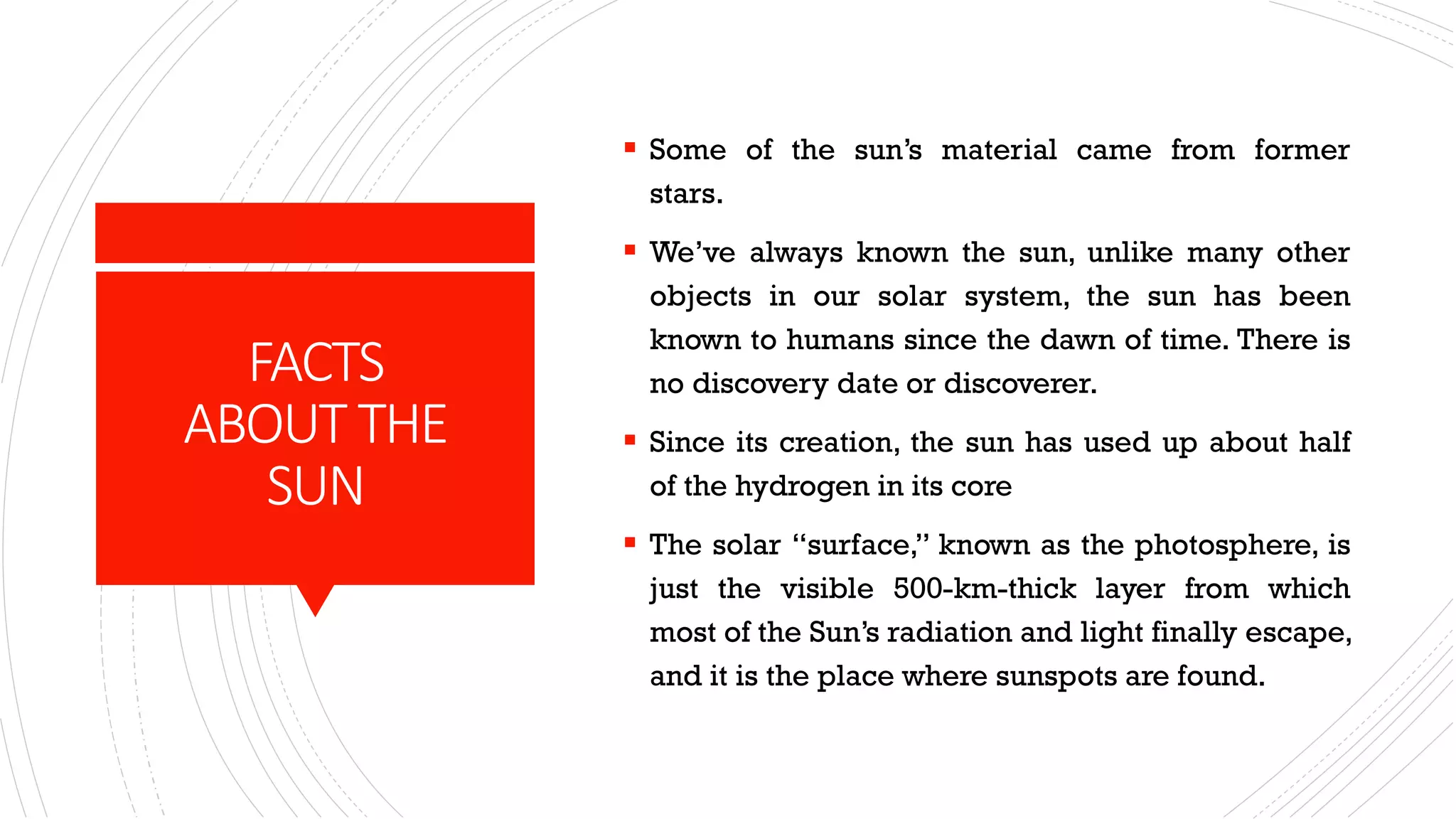 FACTS
ABOUT THE
SUN
▪ Some of the sun’s material came from former
stars.
▪ We’ve always known the sun, unlike many other
objects in our solar system, the sun has been
known to humans since the dawn of time. There is
no discovery date or discoverer.
▪ Since its creation, the sun has used up about half
of the hydrogen in its core
▪ The solar “surface,” known as the photosphere, is
just the visible 500-km-thick layer from which
most of the Sun’s radiation and light finally escape,
and it is the place where sunspots are found.
 